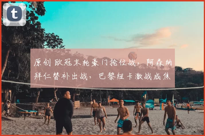 原创 欧冠末轮豪门抢位战,阿森纳拜仁替补出战,巴黎纽卡激战成焦点