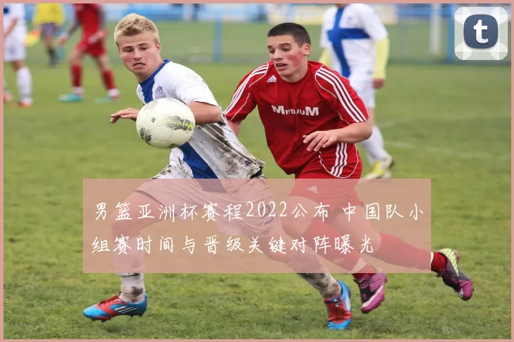 男篮亚洲杯赛程2022公布 中国队小组赛时间与晋级关键对阵曝光