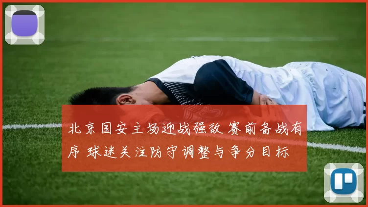 北京国安主场迎战强敌 赛前备战有序 球迷关注防守调整与争分目标