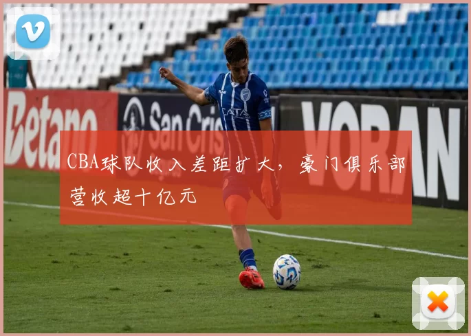 CBA球队收入差距扩大，豪门俱乐部营收超十亿元