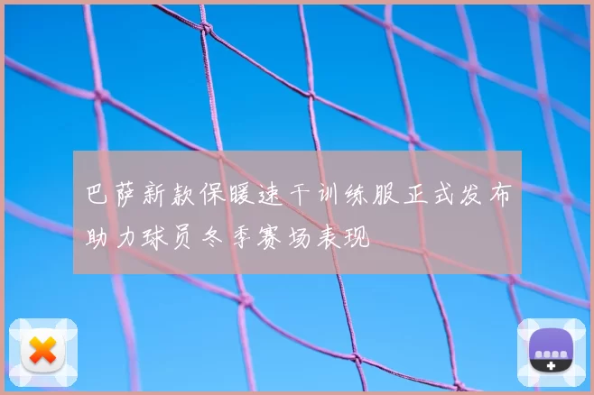 巴萨新款保暖速干训练服正式发布助力球员冬季赛场表现