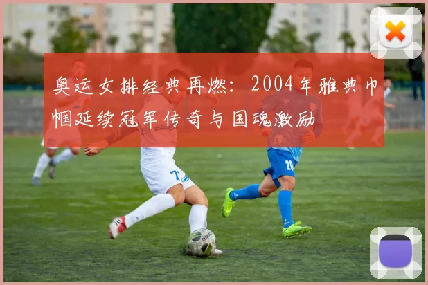奥运女排经典再燃：2004年雅典巾帼延续冠军传奇与国魂激励