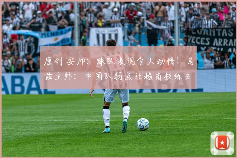 原创 安帅：球队表现令人动情！乌兹主帅：中国队弱点让越南教练去分析尽显格局