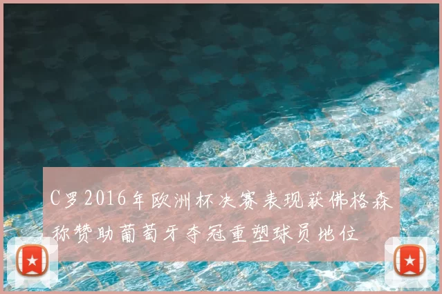 C罗2016年欧洲杯决赛表现获佛格森称赞助葡萄牙夺冠重塑球员地位