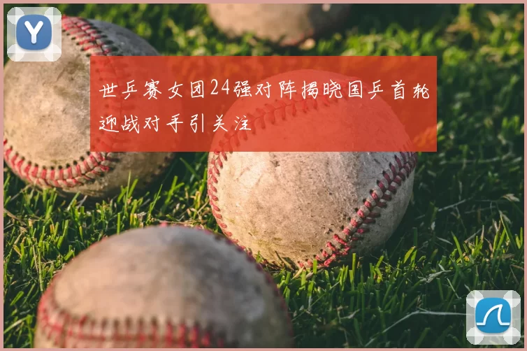 世乒赛女团24强对阵揭晓国乒首轮迎战对手引关注