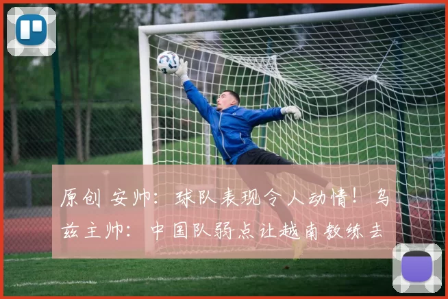 原创 安帅：球队表现令人动情！乌兹主帅：中国队弱点让越南教练去分析尽显格局