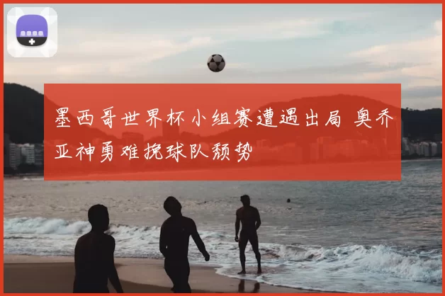 墨西哥世界杯小组赛遭遇出局 奥乔亚神勇难挽球队颓势