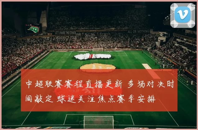 中超联赛赛程直播更新 多场对决时间敲定 球迷关注焦点赛季安排