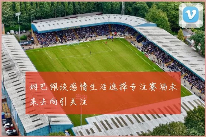 姆巴佩谈感情生活选择专注赛场未来去向引关注